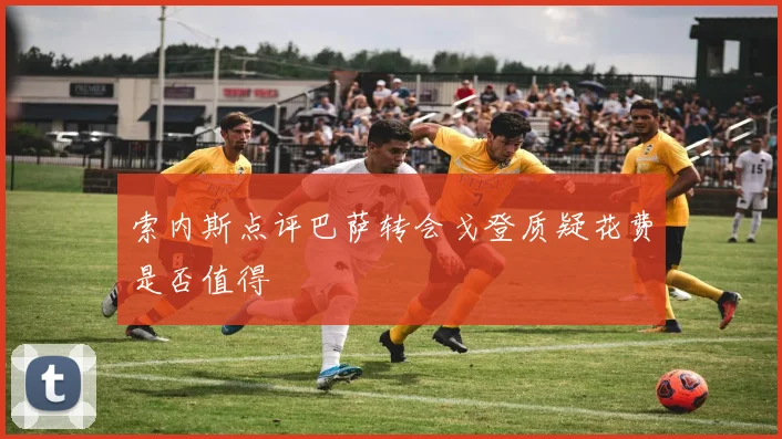索内斯点评巴萨转会戈登质疑花费是否值得