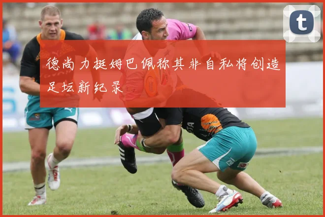 德尚力挺姆巴佩称其非自私将创造足坛新纪录