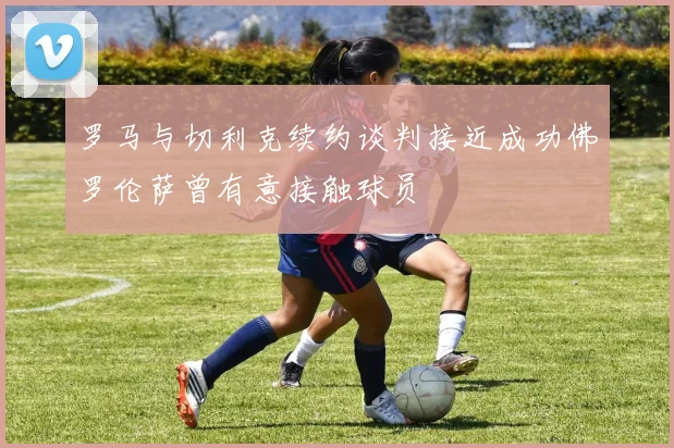 罗马与切利克续约谈判接近成功佛罗伦萨曾有意接触球员