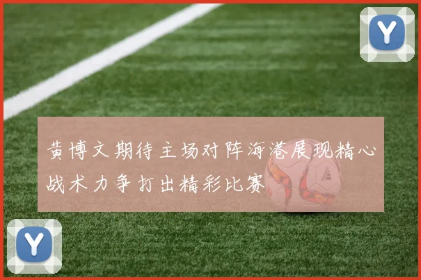 黄博文期待主场对阵海港展现精心战术力争打出精彩比赛