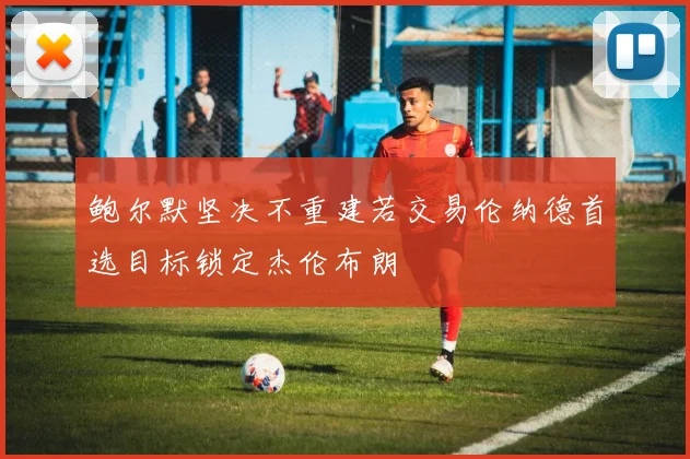 鲍尔默坚决不重建若交易伦纳德首选目标锁定杰伦布朗