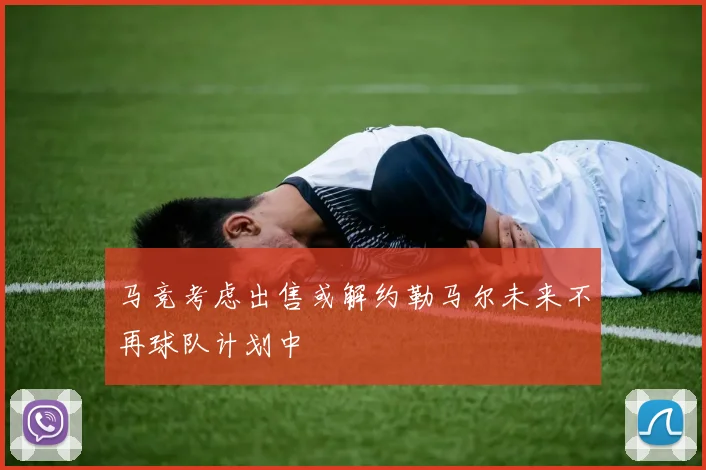 马竞考虑出售或解约勒马尔未来不再球队计划中
