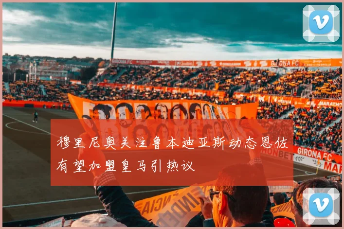 穆里尼奥关注鲁本迪亚斯动态恩佐有望加盟皇马引热议
