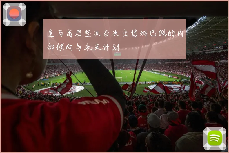 皇马高层坚决否决出售姆巴佩的内部倾向与未来计划