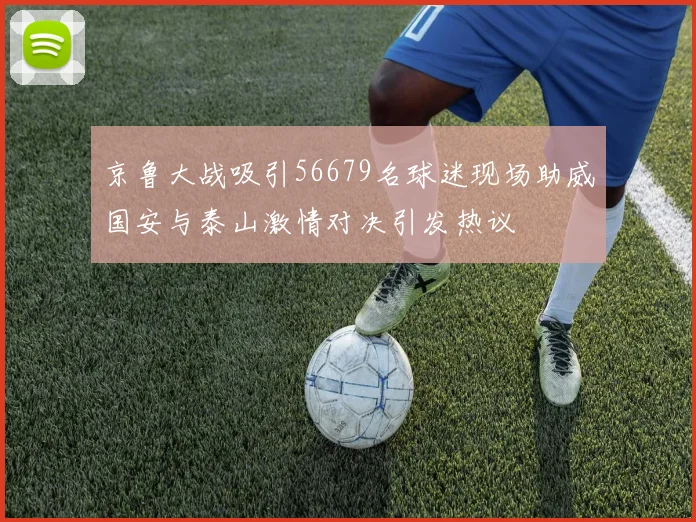 京鲁大战吸引56679名球迷现场助威国安与泰山激情对决引发热议
