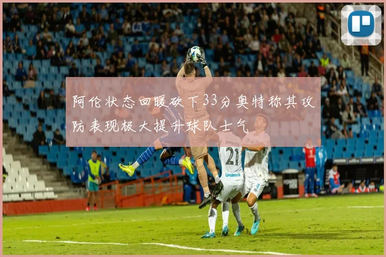 阿伦状态回暖砍下33分奥特称其攻防表现极大提升球队士气
