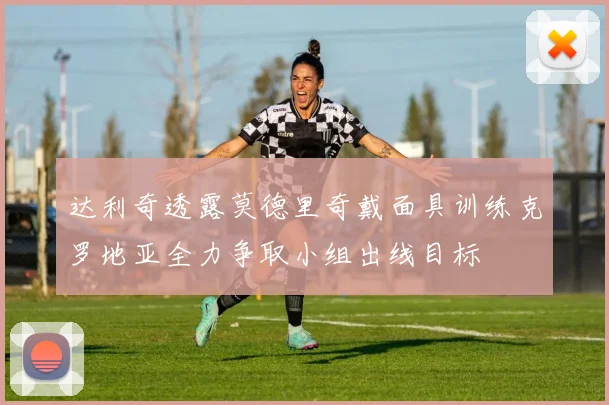 达利奇透露莫德里奇戴面具训练克罗地亚全力争取小组出线目标