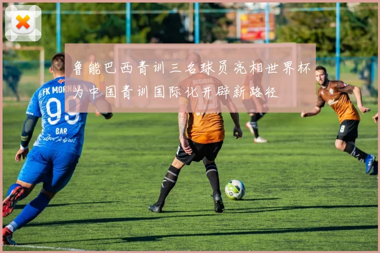 鲁能巴西青训三名球员亮相世界杯为中国青训国际化开辟新路径