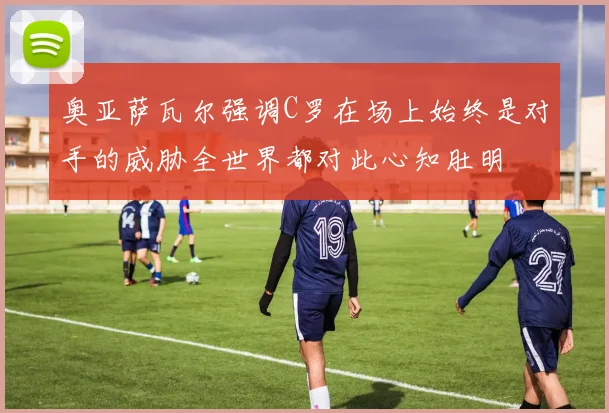 奥亚萨瓦尔强调C罗在场上始终是对手的威胁全世界都对此心知肚明