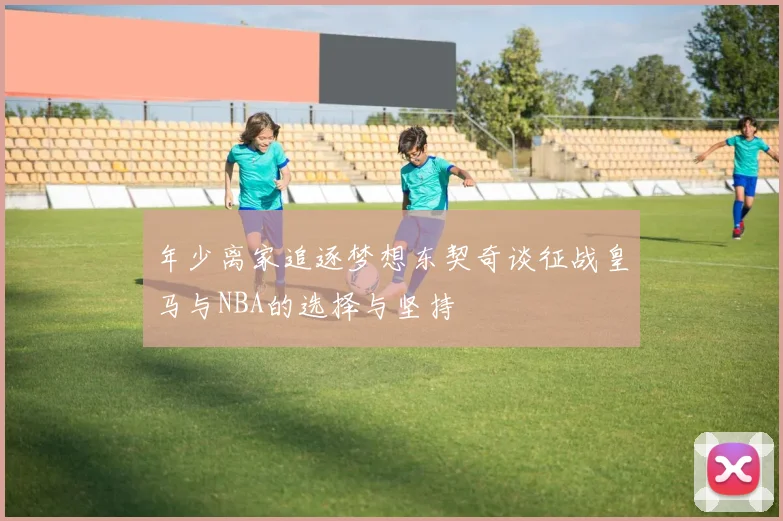 年少离家追逐梦想东契奇谈征战皇马与NBA的选择与坚持
