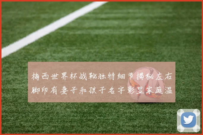梅西世界杯战靴独特细节揭秘左右脚印有妻子和孩子名字彰显家庭温暖