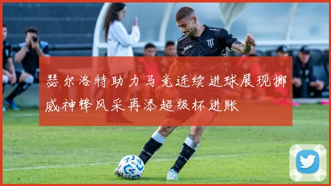 瑟尔洛特助力马竞连续进球展现挪威神锋风采再添超级杯进账