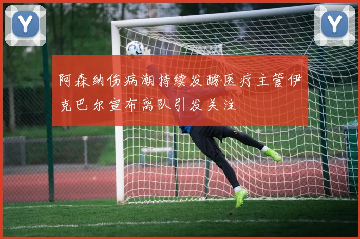 阿森纳伤病潮持续发酵医疗主管伊克巴尔宣布离队引发关注