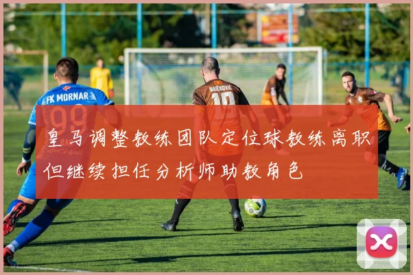 皇马调整教练团队定位球教练离职但继续担任分析师助教角色