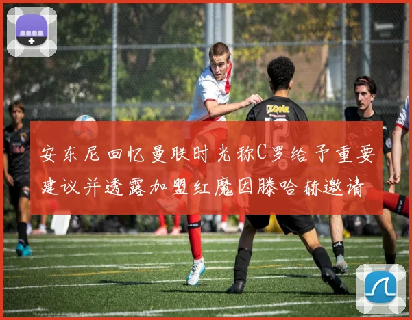 安东尼回忆曼联时光称C罗给予重要建议并透露加盟红魔因滕哈赫邀请
