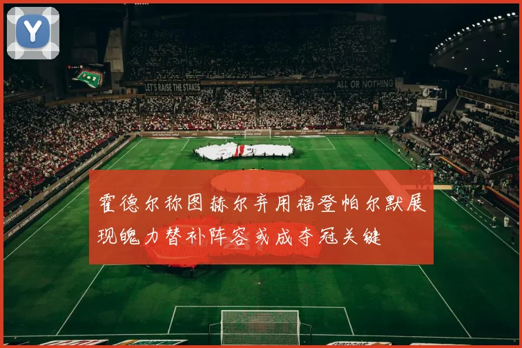 霍德尔称图赫尔弃用福登帕尔默展现魄力替补阵容或成夺冠关键