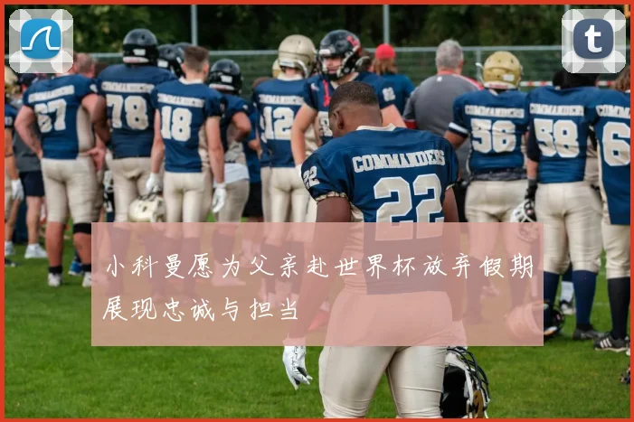 小科曼愿为父亲赴世界杯放弃假期展现忠诚与担当