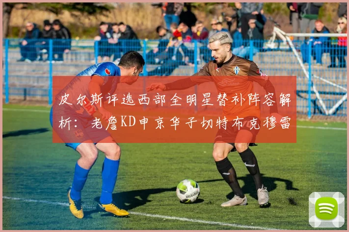 皮尔斯评选西部全明星替补阵容解析：老詹KD申京华子切特布克穆雷的实力对比