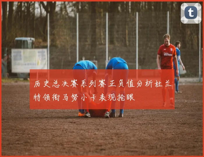 历史总决赛系列赛正负值分析杜兰特领衔马努小卡表现抢眼