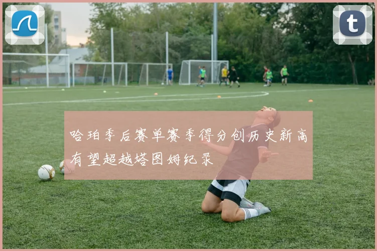 哈珀季后赛单赛季得分创历史新高有望超越塔图姆纪录